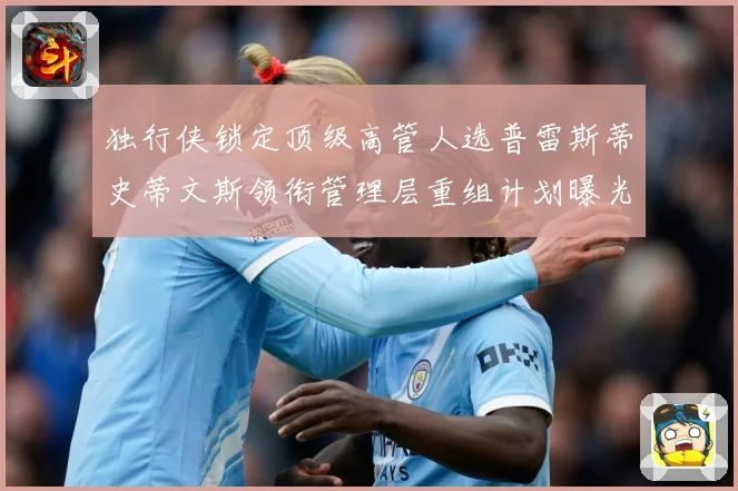独行侠锁定顶级高管人选普雷斯蒂史蒂文斯领衔管理层重组计划曝光赛场复盘-深度解析