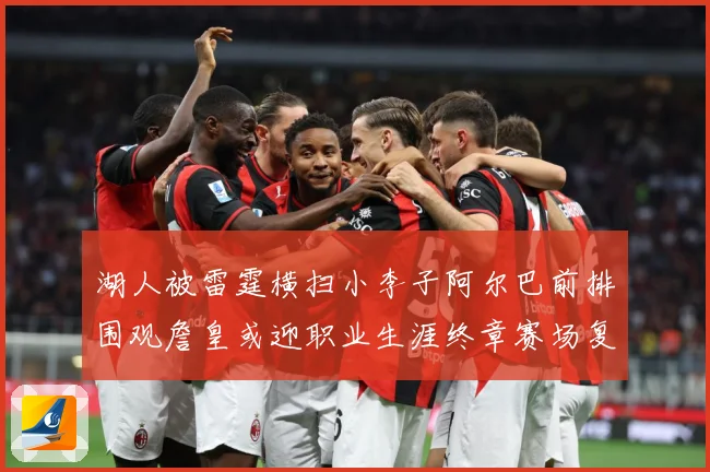 湖人被雷霆横扫小李子阿尔巴前排围观詹皇或迎职业生涯终章赛场复盘-深度解析