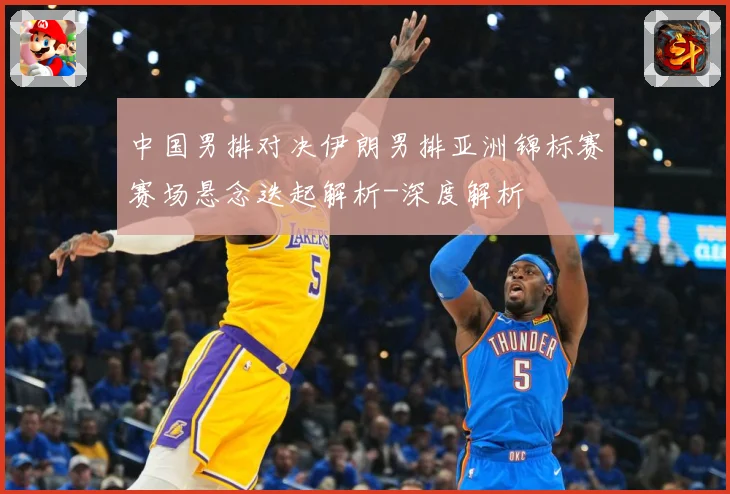 中国男排对决伊朗男排亚洲锦标赛赛场悬念迭起解析-深度解析