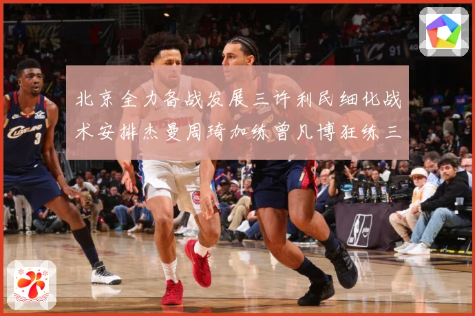 北京全力备战发展三许利民细化战术安排杰曼周琦加练曾凡博狂练三分成长观察-深度解析