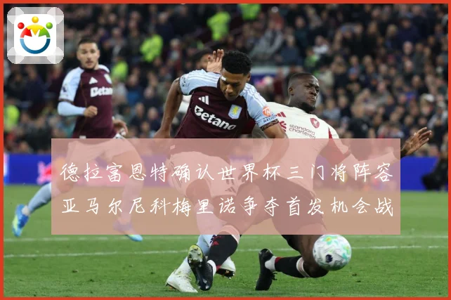 德拉富恩特确认世界杯三门将阵容亚马尔尼科梅里诺争夺首发机会战术观察-深度解析