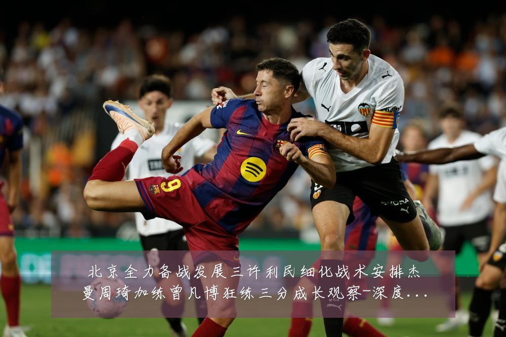 北京全力备战发展三许利民细化战术安排杰曼周琦加练曾凡博狂练三分成长观察-深度解析
